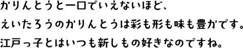 かりんとうと一口でいえないほど、えいたろうのかりんとうは彩も形も味も豊かです。江戸っ子とはいつも新しいもの好きなのですね。