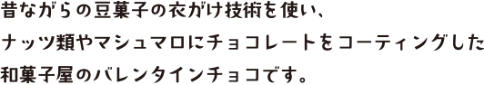 昔ながらの豆菓子の衣がけ技術を使い、ナッツ類やマシュマロにチョコレートをコーティングした和菓子屋のバレンタインチョコです。